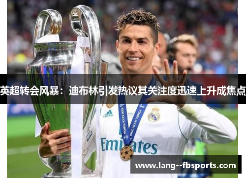 英超转会风暴：迪布林引发热议其关注度迅速上升成焦点