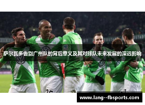 萨尔瓦多告别广州队的背后意义及其对球队未来发展的深远影响