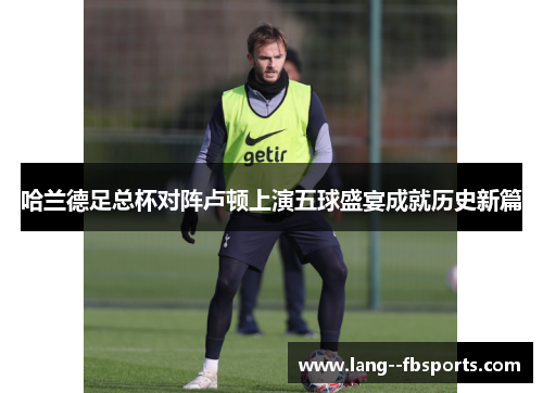 哈兰德足总杯对阵卢顿上演五球盛宴成就历史新篇 哈兰德足总杯对阵卢顿上演五球盛宴成就历史新篇