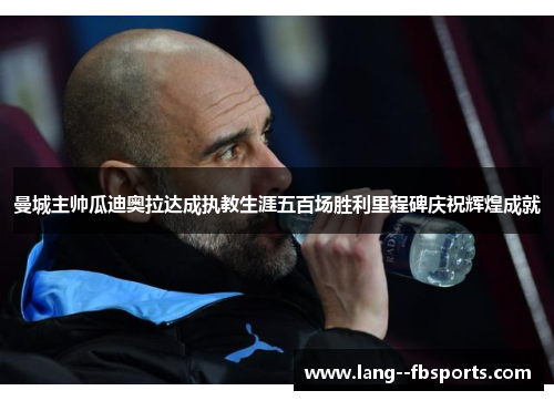 曼城主帅瓜迪奥拉达成执教生涯五百场胜利里程碑庆祝辉煌成就 曼城主帅瓜迪奥拉达成执教生涯五百场胜利里程碑庆祝辉煌成就
