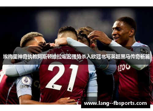 埃梅里神奇执教阿斯顿维拉崛起强势杀入欧冠书写英超黑马传奇新篇