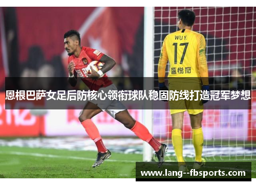 恩根巴萨女足后防核心领衔球队稳固防线打造冠军梦想